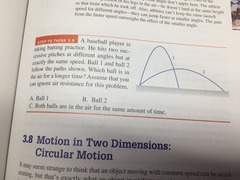 3.8 A baseball player is taking batting practice. He hits two successive pitches at different angles but at exactly the same speed. Ball 1 and ball 2 follow the paths shown. Which ball is in the air for a longer time? Assume that you can ignore air resistance for this problem. A ball 1 B ball 2 C both balls are in the air for the same amount of time
